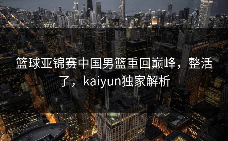 篮球亚锦赛中国男篮重回巅峰,整活了,kaiyun独家解析