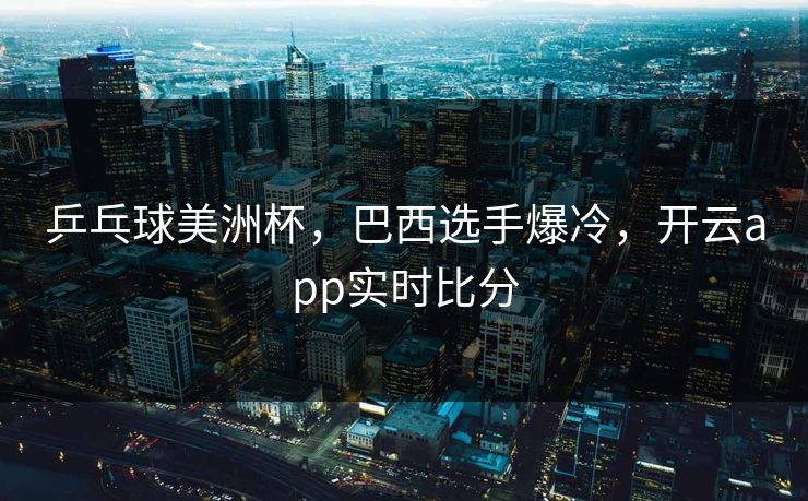 乒乓球美洲杯,巴西选手爆冷,开云app实时比分