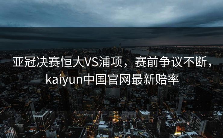 亚冠决赛恒大VS浦项，赛前争议不断，kaiyun中国官网最新赔率