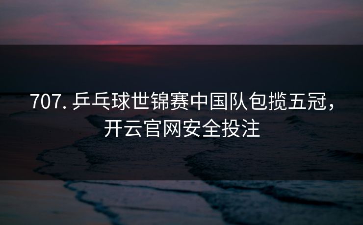 707. 乒乓球世锦赛中国队包揽五冠，开云官网安全投注
