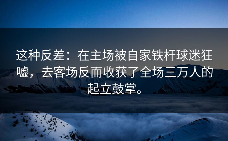 这种反差:在主场被自家铁杆球迷狂嘘,去客场反而收获了全场三万人的起立鼓掌。 这种反差:在主场被自家铁杆球迷狂嘘,去客场反而收获了全场三万人的起立鼓掌。