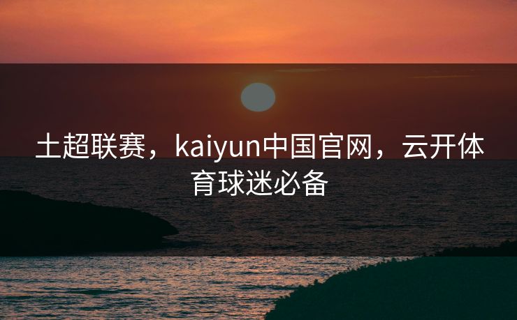 土超联赛,kaiyun中国官网,云开体育球迷必备 土超联赛,kaiyun中国官网,云开体育球迷必备