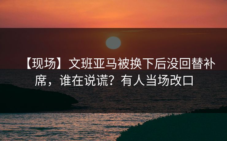 【现场】文班亚马被换下后没回替补席，谁在说谎？有人当场改口
