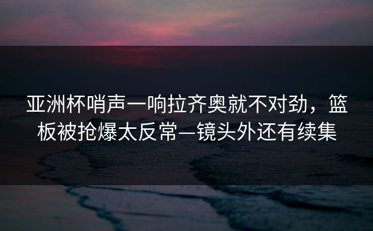 亚洲杯哨声一响拉齐奥就不对劲，篮板被抢爆太反常—镜头外还有续集